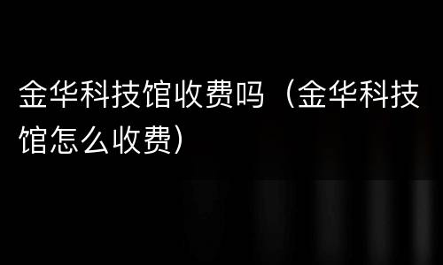 金华科技馆收费吗（金华科技馆怎么收费）