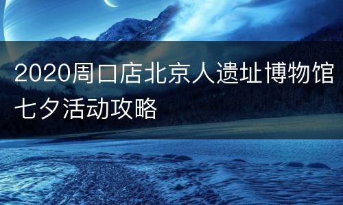2020周口店北京人遗址博物馆七夕活动攻略