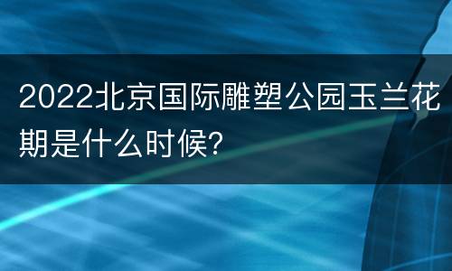 2022北京国际雕塑公园玉兰花期是什么时候？