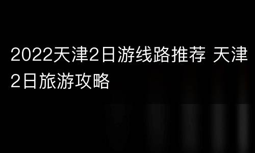 2022天津2日游线路推荐 天津2日旅游攻略