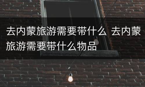 去内蒙旅游需要带什么 去内蒙旅游需要带什么物品