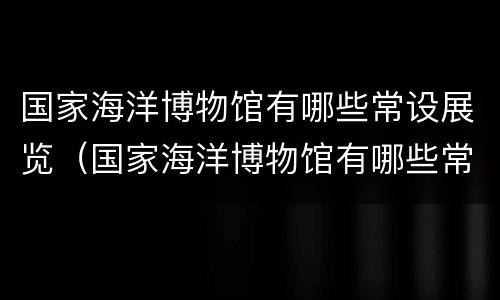 国家海洋博物馆有哪些常设展览（国家海洋博物馆有哪些常设展览活动）
