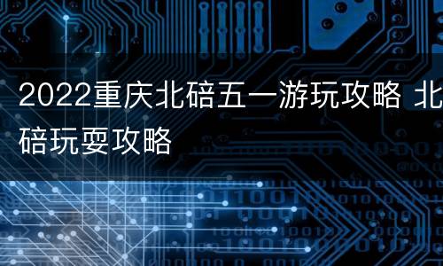 2022重庆北碚五一游玩攻略 北碚玩耍攻略
