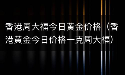 香港周大福今日黄金价格（香港黄金今日价格一克周大福）