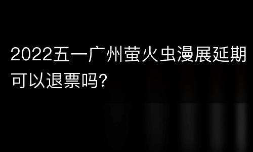 2022五一广州萤火虫漫展延期可以退票吗？