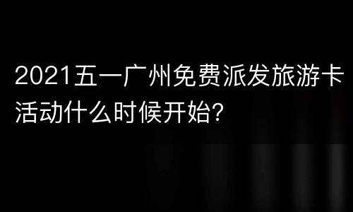 2021五一广州免费派发旅游卡活动什么时候开始？
