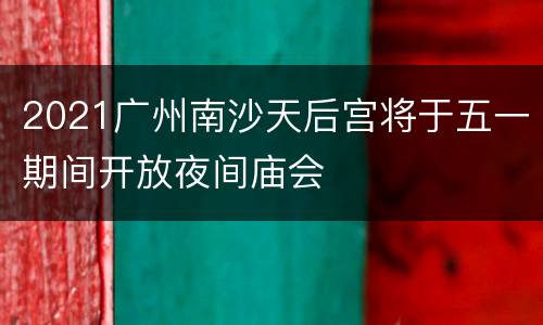 2021广州南沙天后宫将于五一期间开放夜间庙会