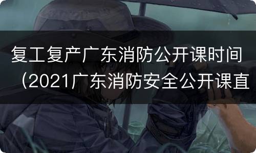 复工复产广东消防公开课时间（2021广东消防安全公开课直播回放）
