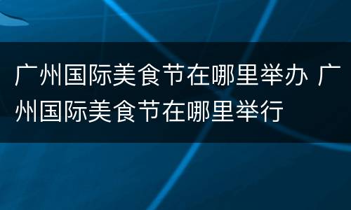 广州国际美食节在哪里举办 广州国际美食节在哪里举行