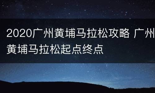 2020广州黄埔马拉松攻略 广州黄埔马拉松起点终点