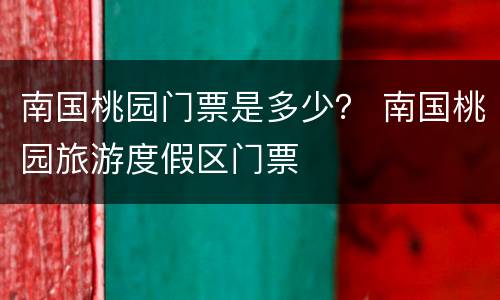 南国桃园门票是多少？ 南国桃园旅游度假区门票