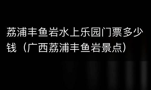 荔浦丰鱼岩水上乐园门票多少钱（广西荔浦丰鱼岩景点）