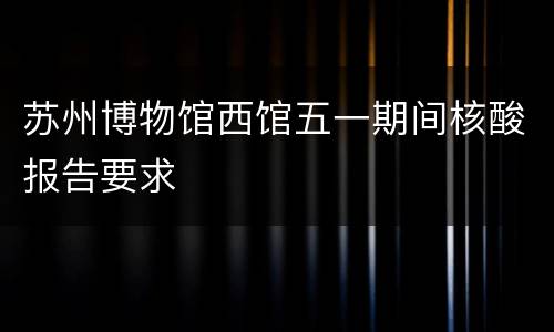 苏州博物馆西馆五一期间核酸报告要求