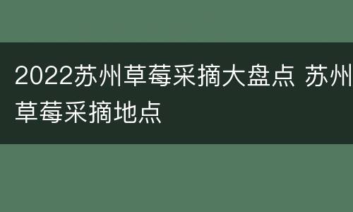 2022苏州草莓采摘大盘点 苏州草莓采摘地点
