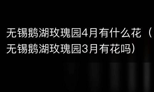 无锡鹅湖玫瑰园4月有什么花（无锡鹅湖玫瑰园3月有花吗）