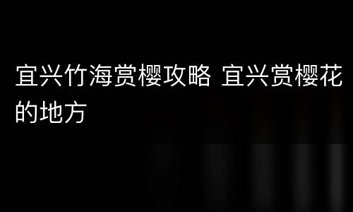 宜兴竹海赏樱攻略 宜兴赏樱花的地方