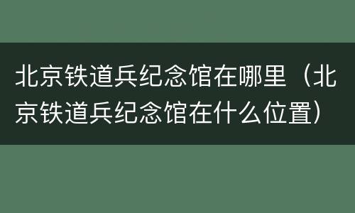 北京铁道兵纪念馆在哪里（北京铁道兵纪念馆在什么位置）