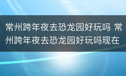 常州跨年夜去恐龙园好玩吗 常州跨年夜去恐龙园好玩吗现在