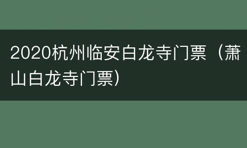2020杭州临安白龙寺门票（萧山白龙寺门票）