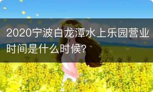 2020宁波白龙潭水上乐园营业时间是什么时候？