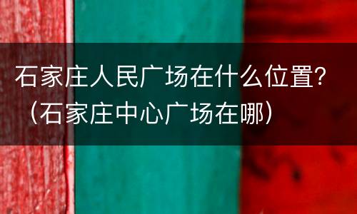 石家庄人民广场在什么位置？（石家庄中心广场在哪）