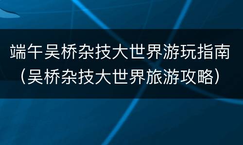 端午吴桥杂技大世界游玩指南（吴桥杂技大世界旅游攻略）