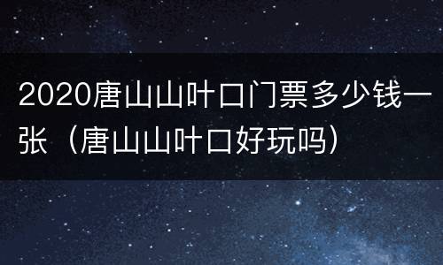 2020唐山山叶口门票多少钱一张（唐山山叶口好玩吗）