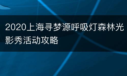 2020上海寻梦源呼吸灯森林光影秀活动攻略