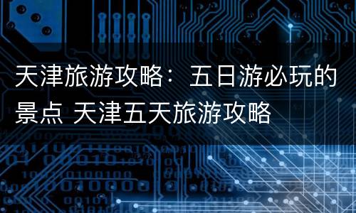 天津旅游攻略：五日游必玩的景点 天津五天旅游攻略