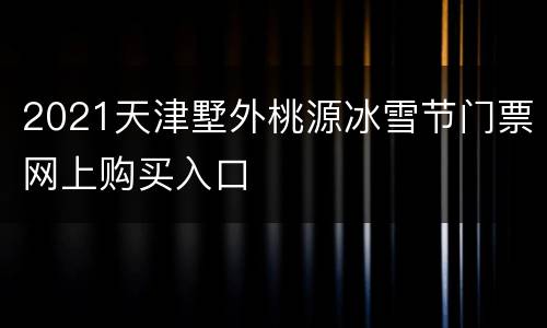 2021天津墅外桃源冰雪节门票网上购买入口
