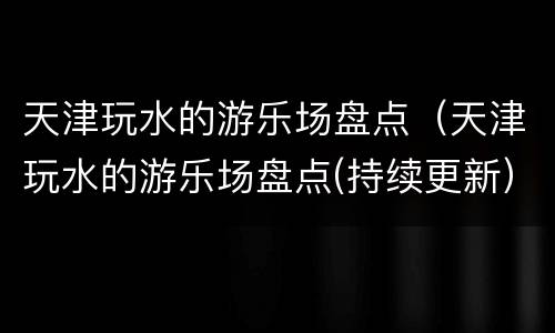 天津玩水的游乐场盘点（天津玩水的游乐场盘点(持续更新）