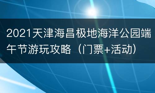 2021天津海昌极地海洋公园端午节游玩攻略（门票+活动）