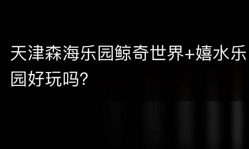 天津森海乐园鲸奇世界+嬉水乐园好玩吗？