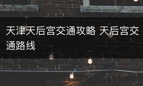 天津天后宫交通攻略 天后宫交通路线