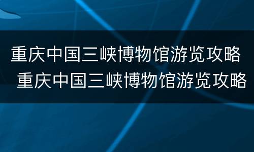 重庆中国三峡博物馆游览攻略 重庆中国三峡博物馆游览攻略图片