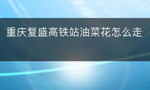 重庆复盛高铁站油菜花怎么走
