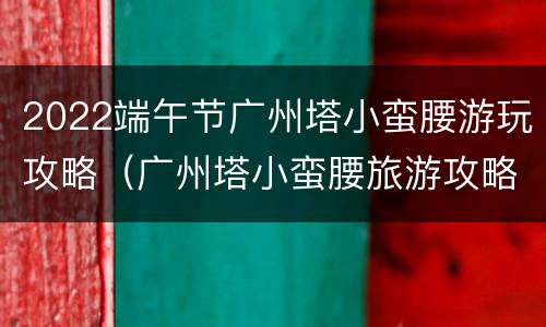 2022端午节广州塔小蛮腰游玩攻略（广州塔小蛮腰旅游攻略）