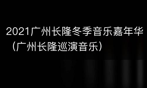 2021广州长隆冬季音乐嘉年华（广州长隆巡演音乐）