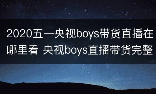 2020五一央视boys带货直播在哪里看 央视boys直播带货完整版