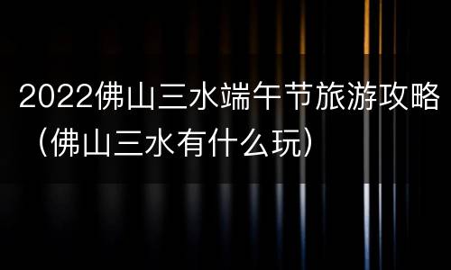 2022佛山三水端午节旅游攻略（佛山三水有什么玩）