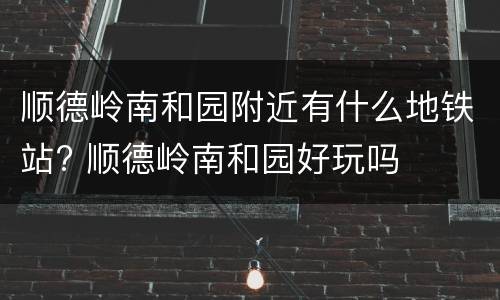 顺德岭南和园附近有什么地铁站? 顺德岭南和园好玩吗