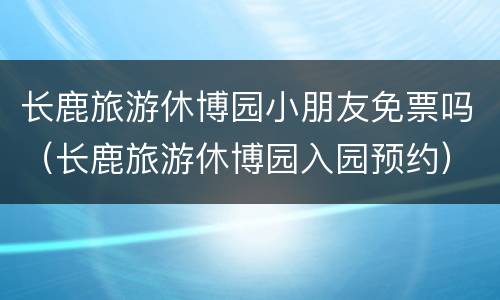长鹿旅游休博园小朋友免票吗（长鹿旅游休博园入园预约）