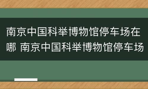 南京中国科举博物馆停车场在哪 南京中国科举博物馆停车场在哪儿