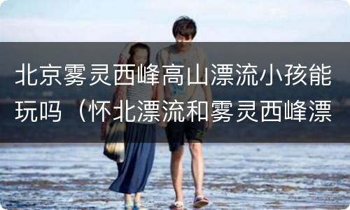 北京雾灵西峰高山漂流小孩能玩吗（怀北漂流和雾灵西峰漂流哪个好）