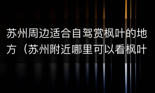 苏州周边适合自驾赏枫叶的地方（苏州附近哪里可以看枫叶）