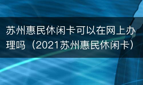 苏州惠民休闲卡可以在网上办理吗（2021苏州惠民休闲卡）