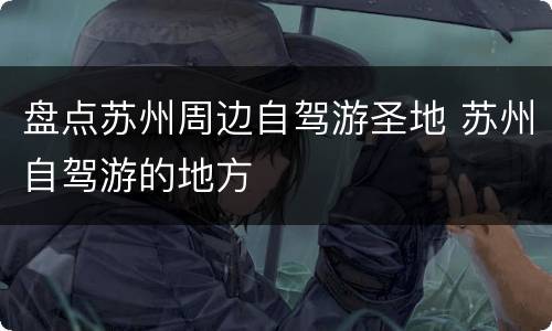 盘点苏州周边自驾游圣地 苏州自驾游的地方