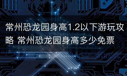 常州恐龙园身高1.2以下游玩攻略 常州恐龙园身高多少免票