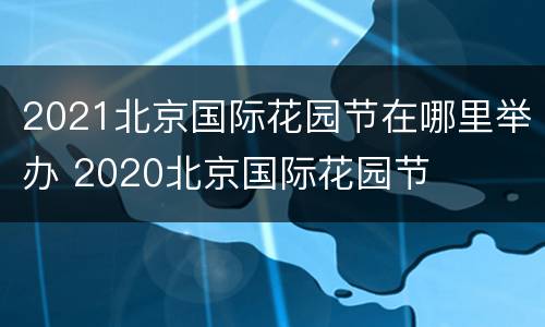 2021北京国际花园节在哪里举办 2020北京国际花园节