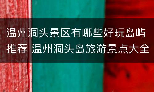 温州洞头景区有哪些好玩岛屿推荐 温州洞头岛旅游景点大全